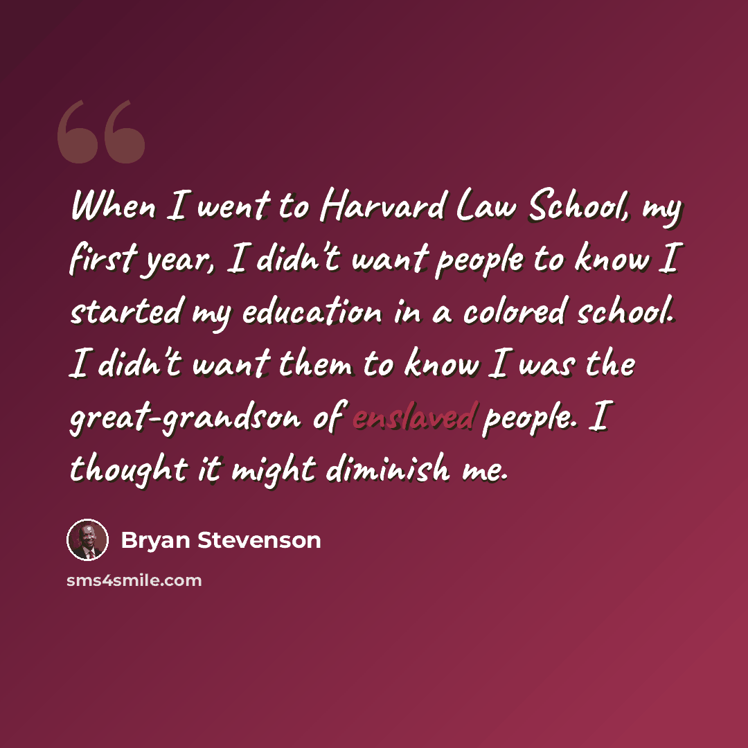 “When I went to Harvard Law School, my first year, I didn't want people to know I started my education in a colored school. I didn't want them to know I was the great-grandson of enslaved people. I thought it might diminish me.” quote by Bryan Stevenson