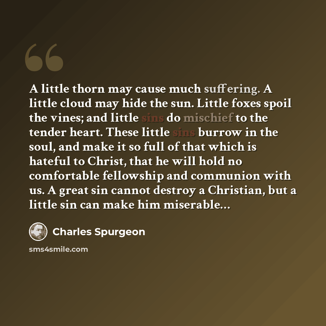 “A little thorn may cause much suffering. A little cloud may hide the sun. Little foxes spoil the vines; and little sins do mischief to the tender heart. These little sins burrow in the soul, and make it so full of that which is hateful to Christ, that he will hold no comfortable fellowship and…” quote by Charles Spurgeon