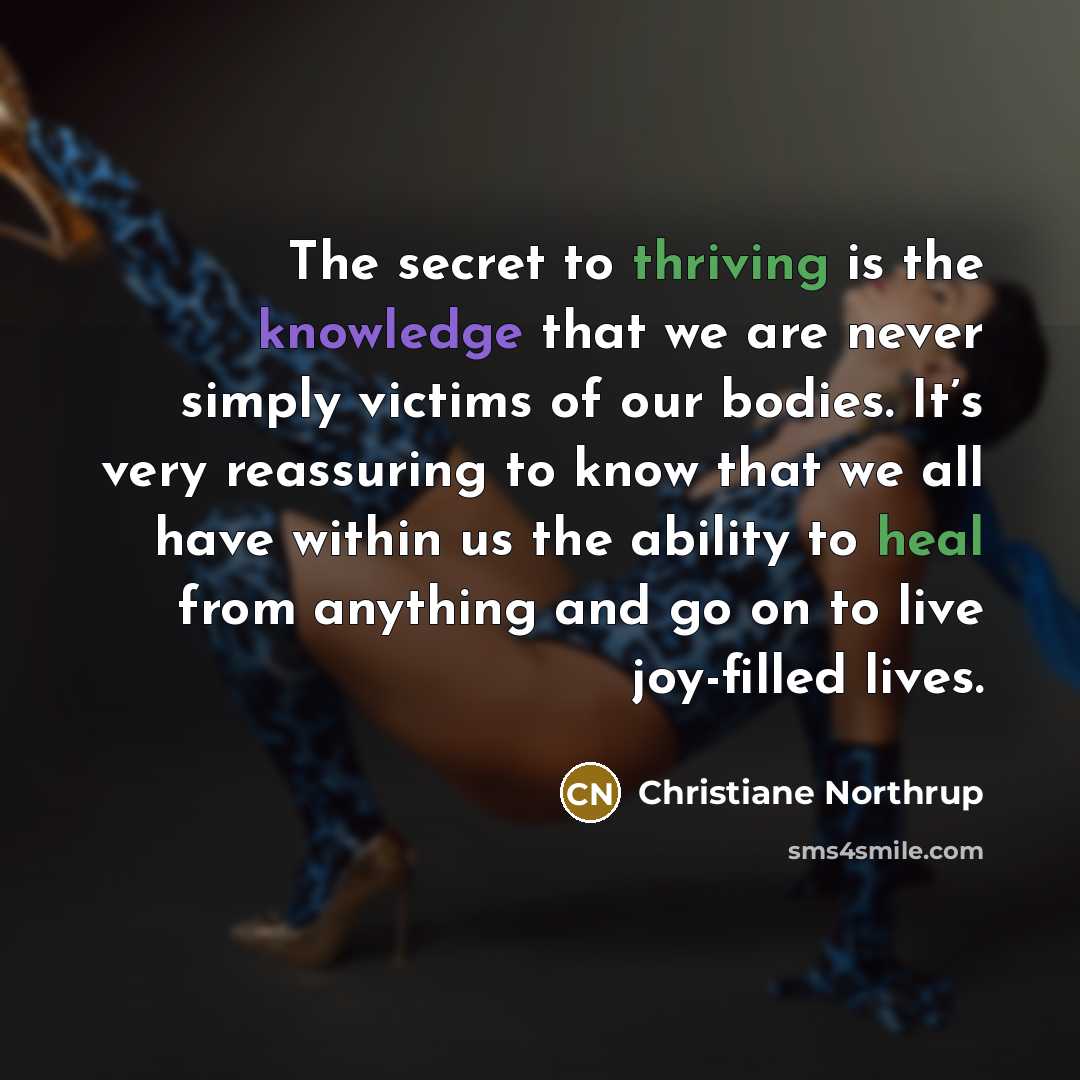 “The secret to thriving is the knowledge that we are never simply victims of our bodies. It’s very reassuring to know that we all have within us the ability to heal from anything and go on to live joy-filled lives.” quote by Christiane Northrup