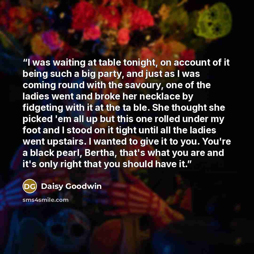 “I was waiting at table tonight, on account of it being such a big party, and just as I was coming round with the savoury, one of the ladies went and broke her necklace by fidgeting with it at the ta ble. She thought she picked 'em all up but this one rolled under my foot and I stood on it tight…” quote by Daisy Goodwin