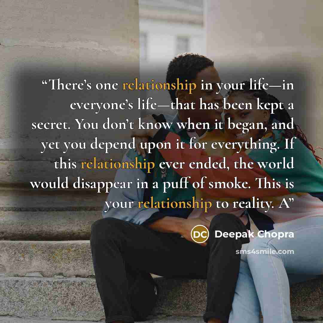 “There’s one relationship in your life—in everyone’s life—that has been kept a secret. You don’t know when it began, and yet you depend upon it for everything. If this relationship ever ended, the world would disappear in a puff of smoke. This is your relationship to reality. A” quote by Deepak Chopra