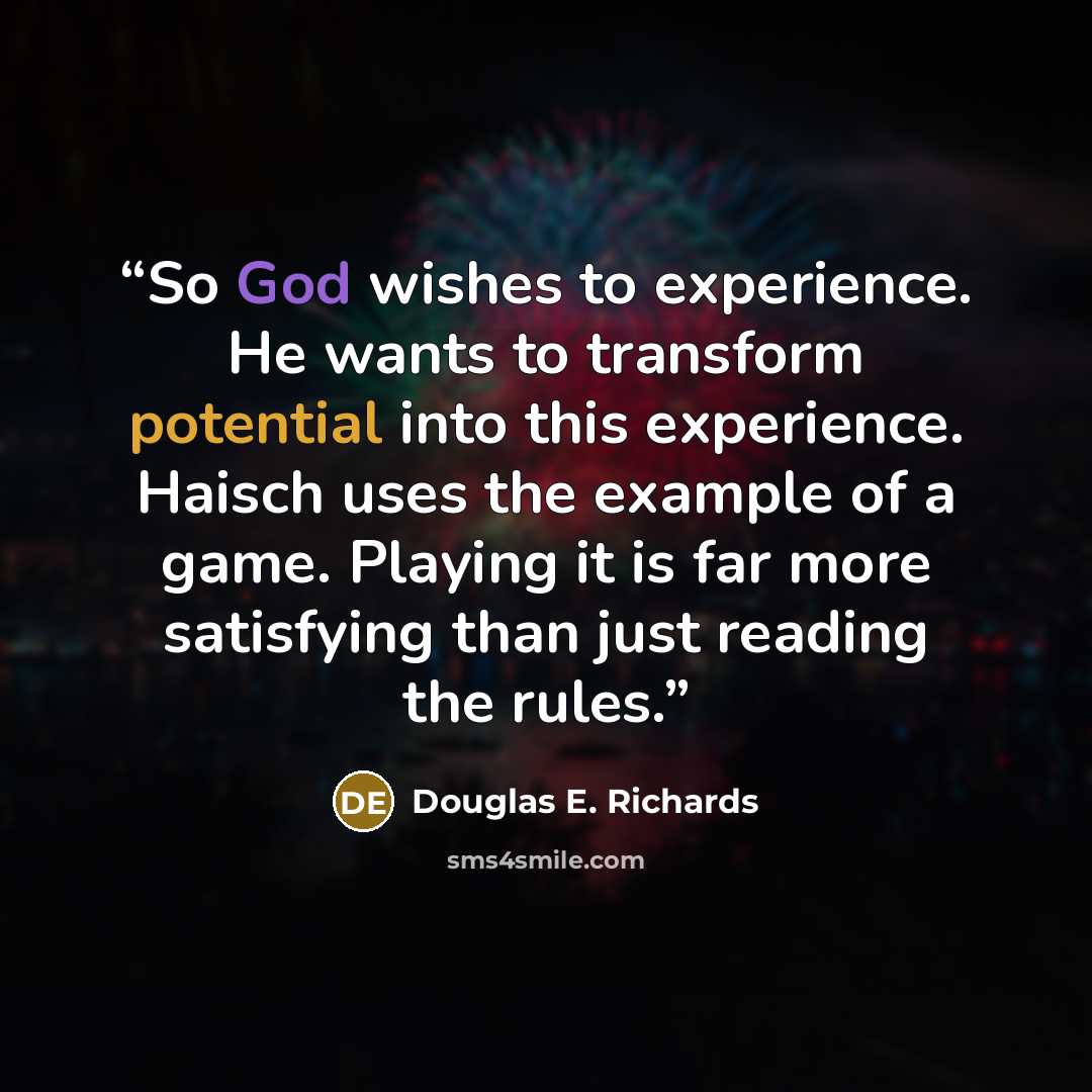 “So God wishes to experience. He wants to transform potential into this experience. Haisch uses the example of a game. Playing it is far more satisfying than just reading the rules.” quote by Douglas E. Richards