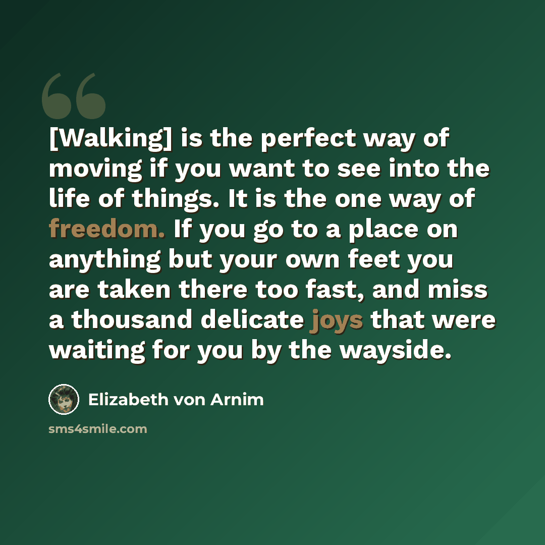“[Walking] is the perfect way of moving if you want to see into the life of things. It is the one way of freedom. If you go to a place on anything but your own feet you are taken there too fast, and miss a thousand delicate joys that were waiting for you by the wayside.” quote by Elizabeth von Arnim