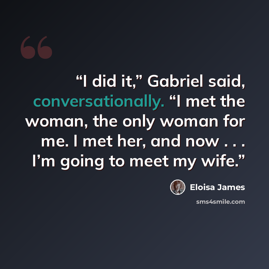 “I did it,” Gabriel said, conversationally. “I met the woman, the only woman for me. I met her, and now . . . I’m going to meet my wife.” quote by Eloisa James
