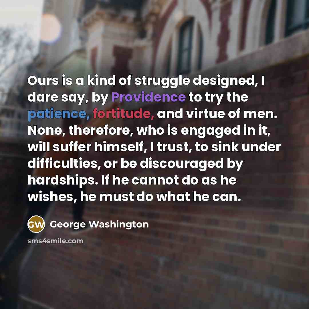 “Ours is a kind of struggle designed, I dare say, by Providence to try the patience, fortitude, and virtue of men. None, therefore, who is engaged in it, will suffer himself, I trust, to sink under difficulties, or be discouraged by hardships. If he cannot do as he wishes, he must do what he can.” quote by George Washington