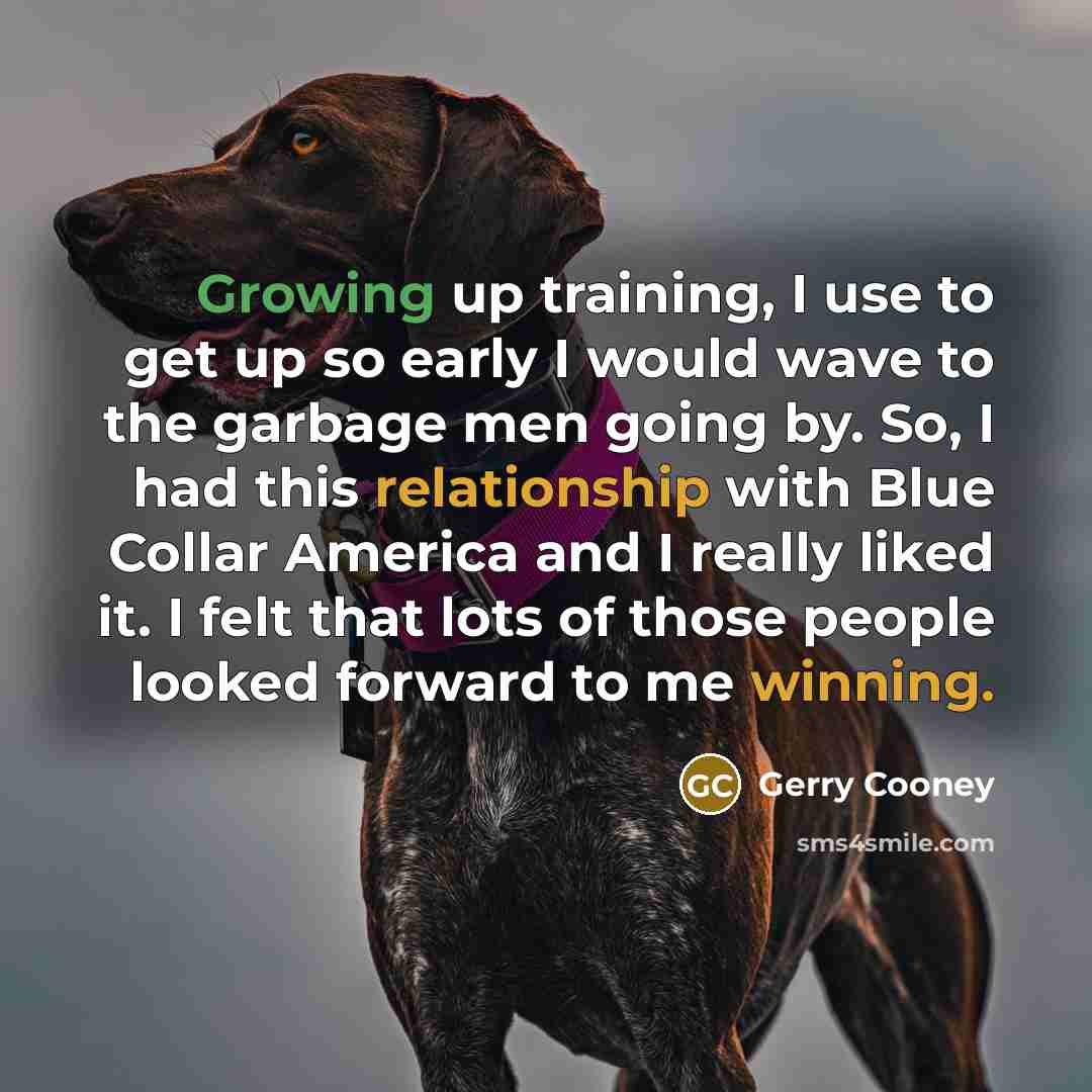“Growing up training, I use to get up so early I would wave to the garbage men going by. So, I had this relationship with Blue Collar America and I really liked it. I felt that lots of those people looked forward to me winning.” quote by Gerry Cooney