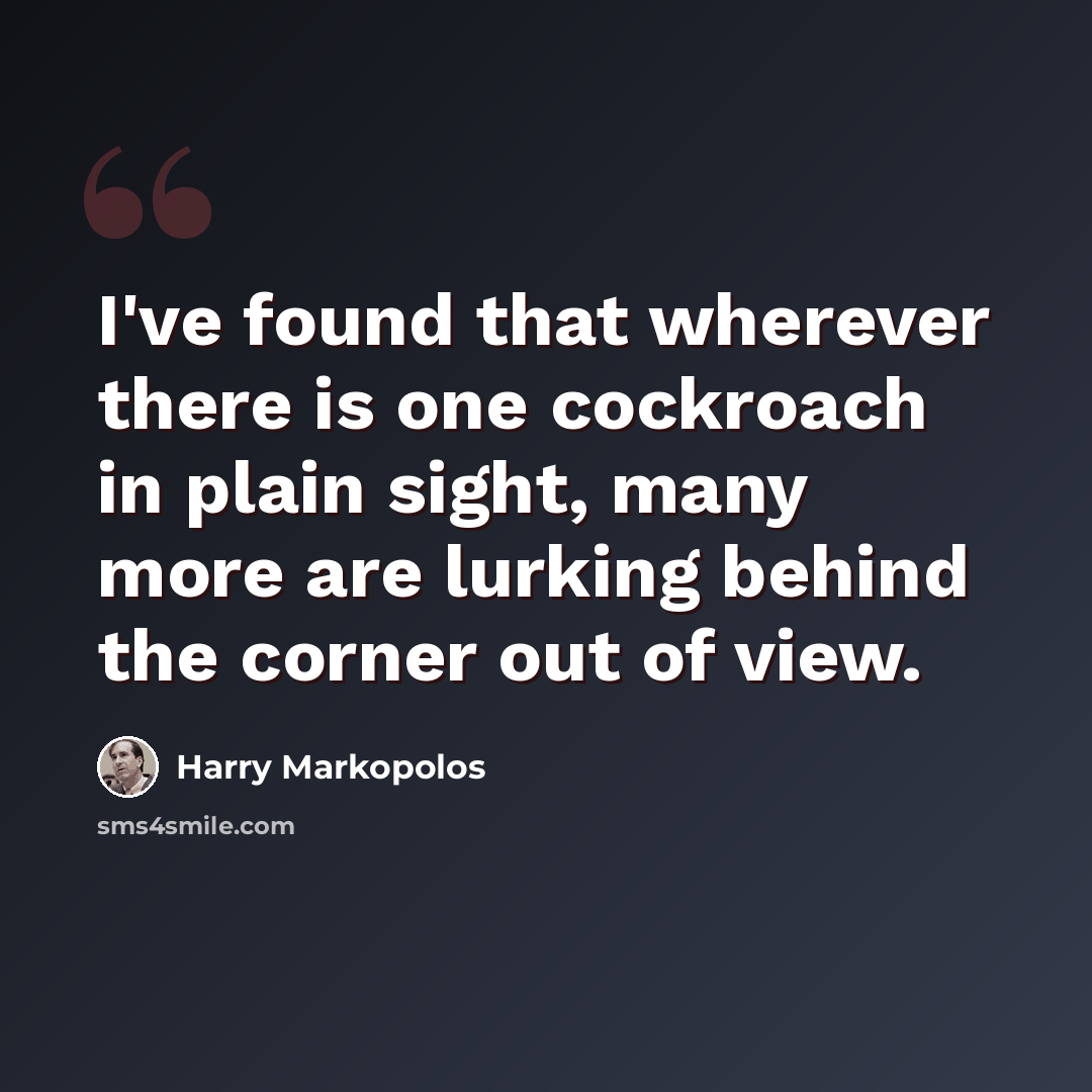 “I've found that wherever there is one cockroach in plain sight, many more are lurking behind the corner out of view.” quote by Harry Markopolos