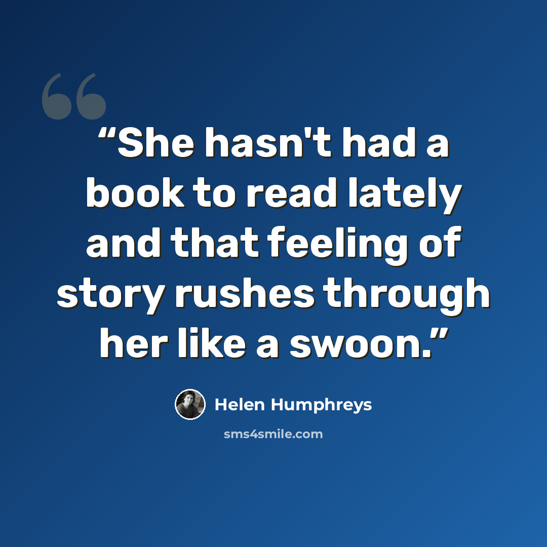 “She hasn't had a book to read lately and that feeling of story rushes through her like a swoon.” quote by Helen Humphreys