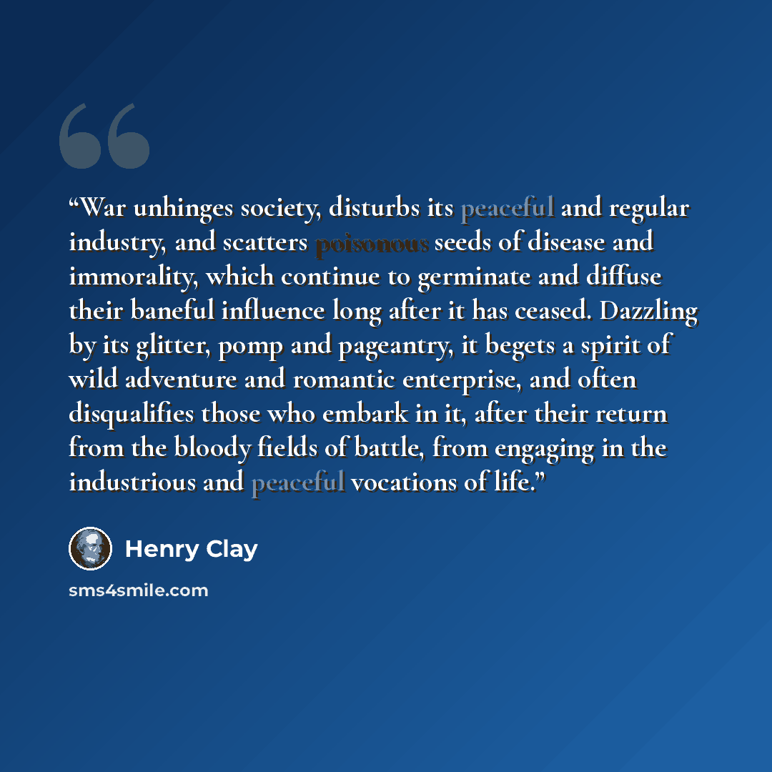 “War unhinges society, disturbs its peaceful and regular industry, and scatters poisonous seeds of disease and immorality, which continue to germinate and diffuse their baneful influence long after it has ceased. Dazzling by its glitter, pomp and pageantry, it begets a spirit of wild adventure and…” quote by Henry Clay