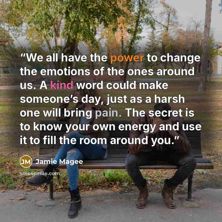 “We all have the power to change the emotions of the ones around us. A kind word could make someone’s day, just as a harsh one will bring pain. The secret is to know your own energy and use it to fill the room around you.” quote by Jamie Magee
