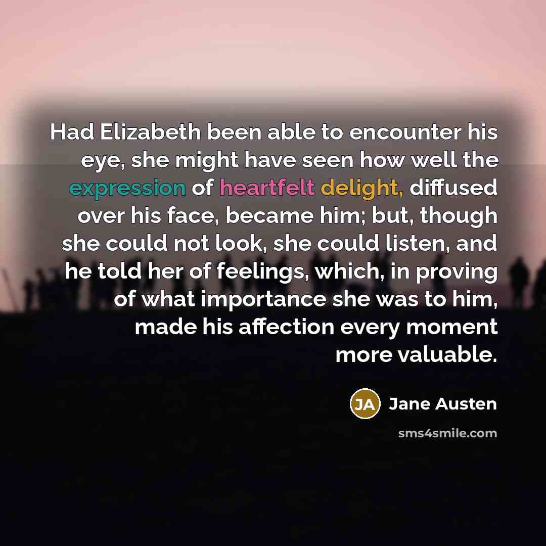 “Had Elizabeth been able to encounter his eye, she might have seen how well the expression of heartfelt delight, diffused over his face, became him; but, though she could not look, she could listen, and he told her of feelings, which, in proving of what importance she was to him, made his affection…” quote by Jane Austen