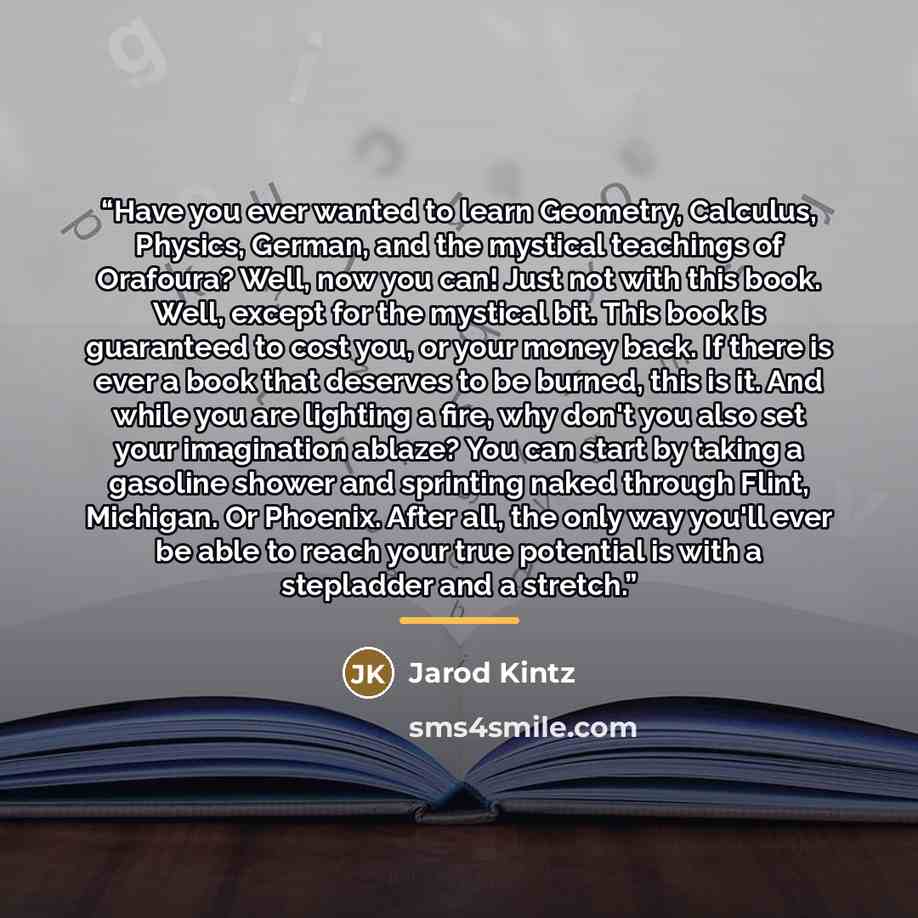 “Have you ever wanted to learn Geometry, Calculus, Physics, German, and the mystical teachings of Orafoura? Well, now you can! Just not with this book. Well, except for the mystical bit. This book is guaranteed to cost you, or your money back. If there is ever a book that deserves to be burned…” quote by Jarod Kintz