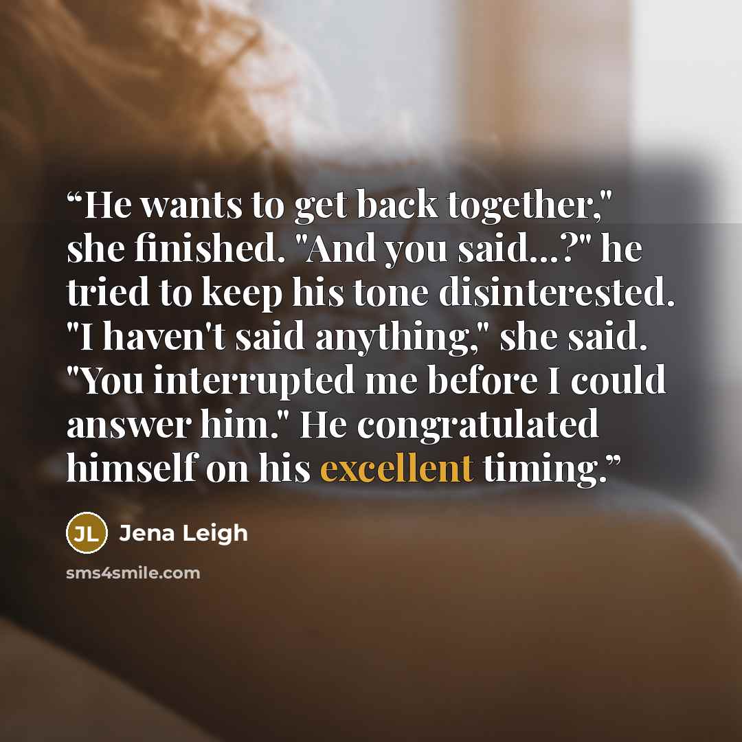 “He wants to get back together," she finished. "And you said...?" he tried to keep his tone disinterested. "I haven't said anything," she said. "You interrupted me before I could answer him." He congratulated himself on his excellent timing.” quote by Jena Leigh