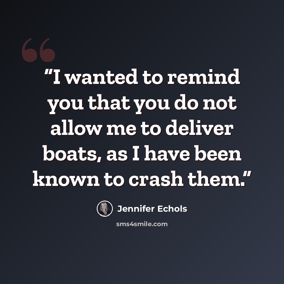 “I wanted to remind you that you do not allow me to deliver boats, as I have been known to crash them.” quote by Jennifer Echols