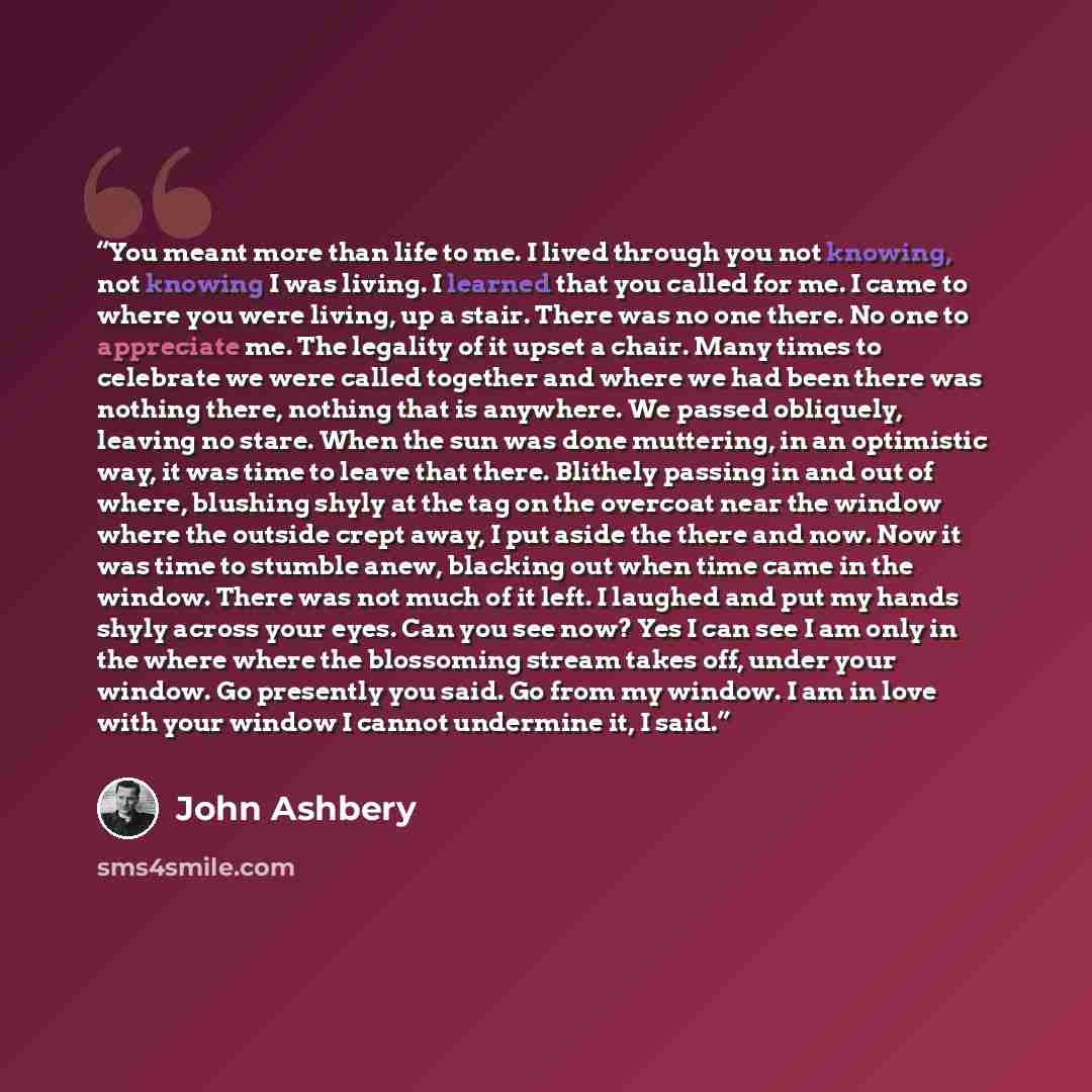 “You meant more than life to me. I lived through you not knowing, not knowing I was living. I learned that you called for me. I came to where you were living, up a stair. There was no one there. No one to appreciate me. The legality of it upset a chair. Many times to celebrate we were called…” quote by John Ashbery