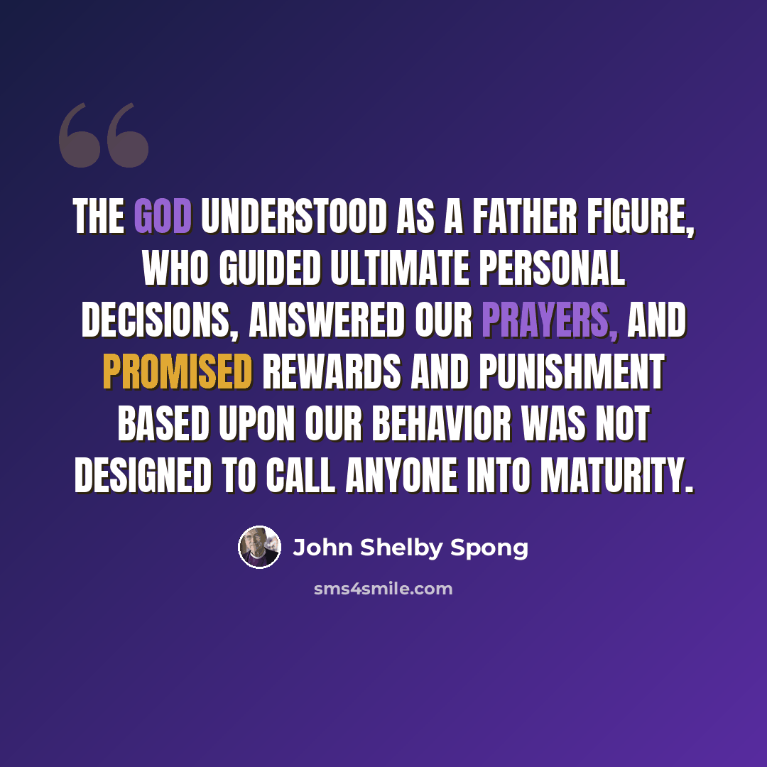 “The God understood as a father figure, who guided ultimate personal decisions, answered our prayers, and promised rewards and punishment based upon our behavior was not designed to call anyone into maturity.” quote by John Shelby Spong