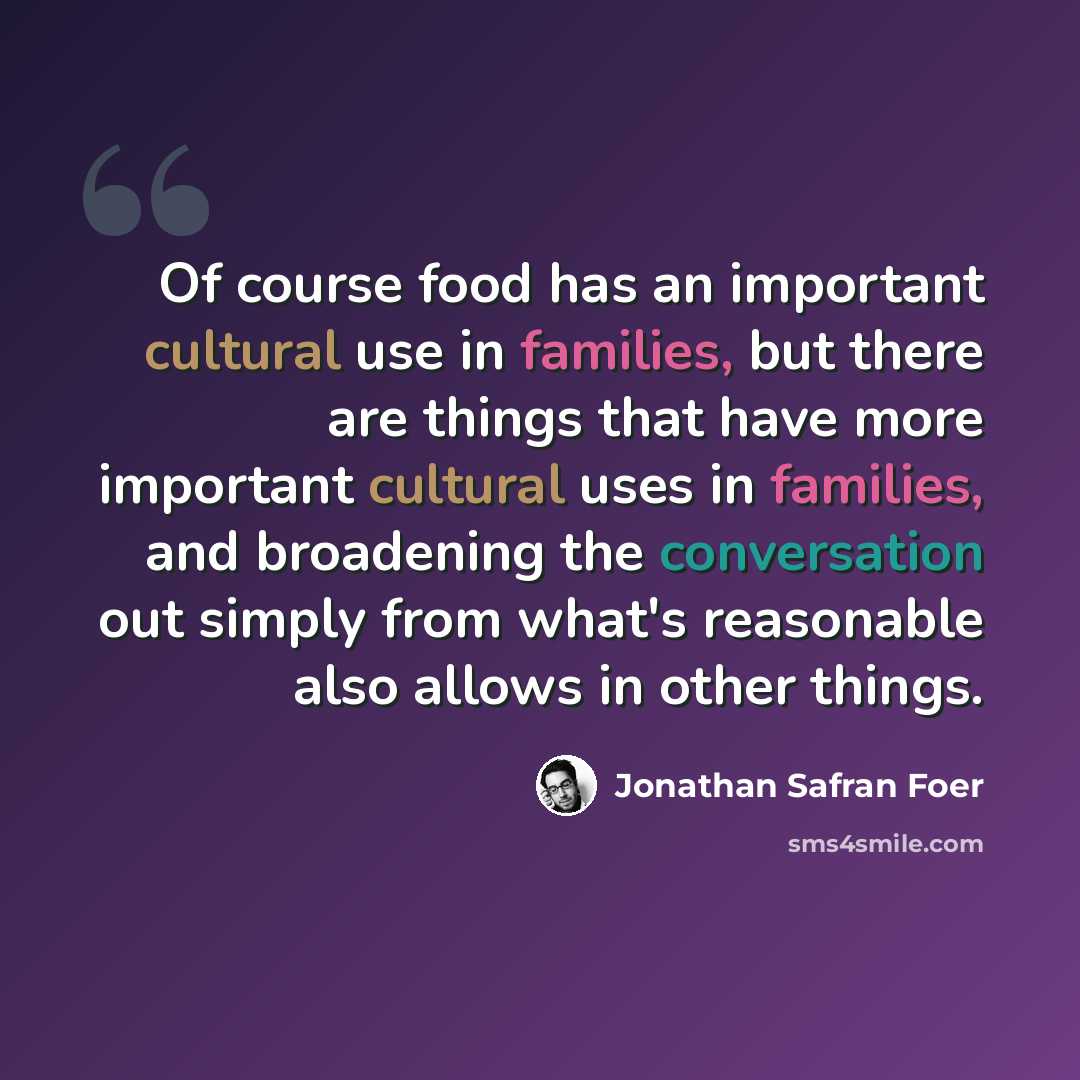 “Of course food has an important cultural use in families, but there are things that have more important cultural uses in families, and broadening the conversation out simply from what's reasonable also allows in other things.” quote by Jonathan Safran Foer