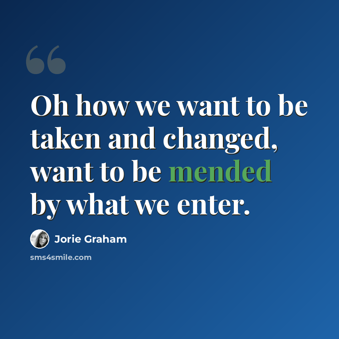“Oh how we want to be taken and changed, want to be mended by what we enter.” quote by Jorie Graham