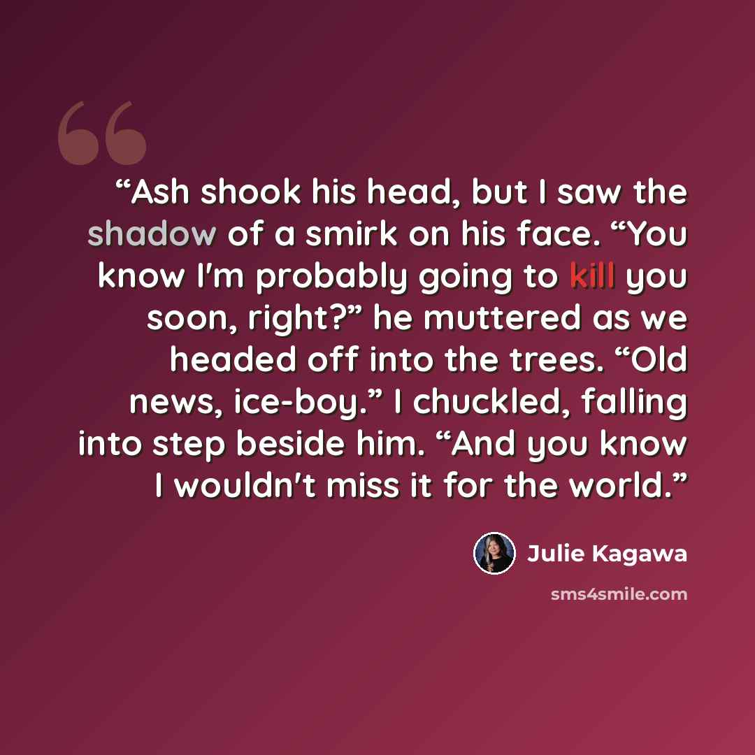 “Ash shook his head, but I saw the shadow of a smirk on his face. “You know I'm probably going to kill you soon, right?” he muttered as we headed off into the trees. “Old news, ice-boy.” I chuckled, falling into step beside him. “And you know I wouldn't miss it for the world.” quote by Julie Kagawa