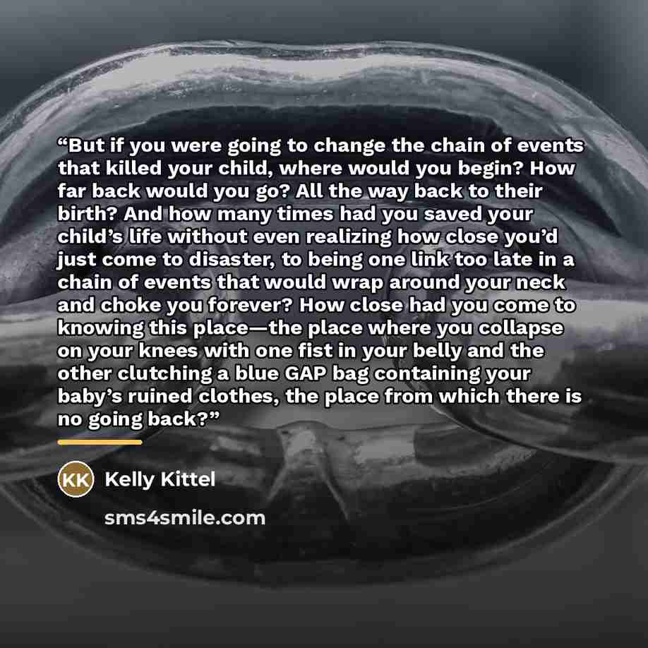 “But if you were going to change the chain of events that killed your child, where would you begin? How far back would you go? All the way back to their birth? And how many times had you saved your child’s life without even realizing how close you’d just come to disaster, to being one link too late…” quote by Kelly Kittel
