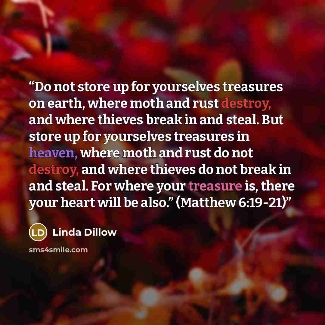 “Do not store up for yourselves treasures on earth, where moth and rust destroy, and where thieves break in and steal. But store up for yourselves treasures in heaven, where moth and rust do not destroy, and where thieves do not break in and steal. For where your treasure is, there your heart will…” quote by Linda Dillow