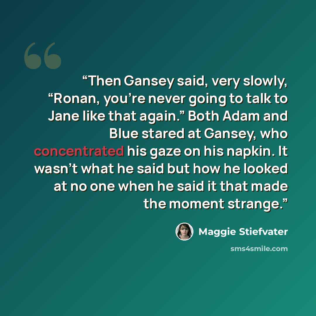 “Then Gansey said, very slowly, “Ronan, you’re never going to talk to Jane like that again.” Both Adam and Blue stared at Gansey, who concentrated his gaze on his napkin. It wasn’t what he said but how he looked at no one when he said it that made the moment strange.” quote by Maggie Stiefvater