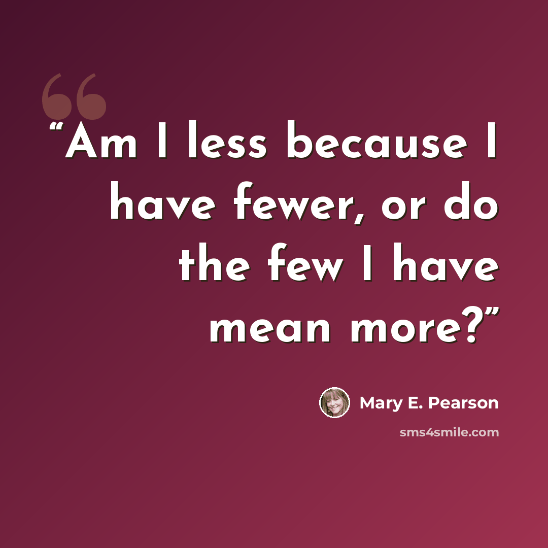 “Am I less because I have fewer, or do the few I have mean more?” quote by Mary E. Pearson