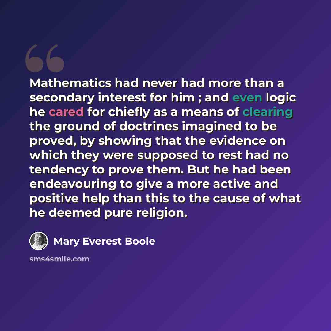 “Mathematics had never had more than a secondary interest for him ; and even logic he cared for chiefly as a means of clearing the ground of doctrines imagined to be proved, by showing that the evidence on which they were supposed to rest had no tendency to prove them. But he had been endeavouring…” quote by Mary Everest Boole