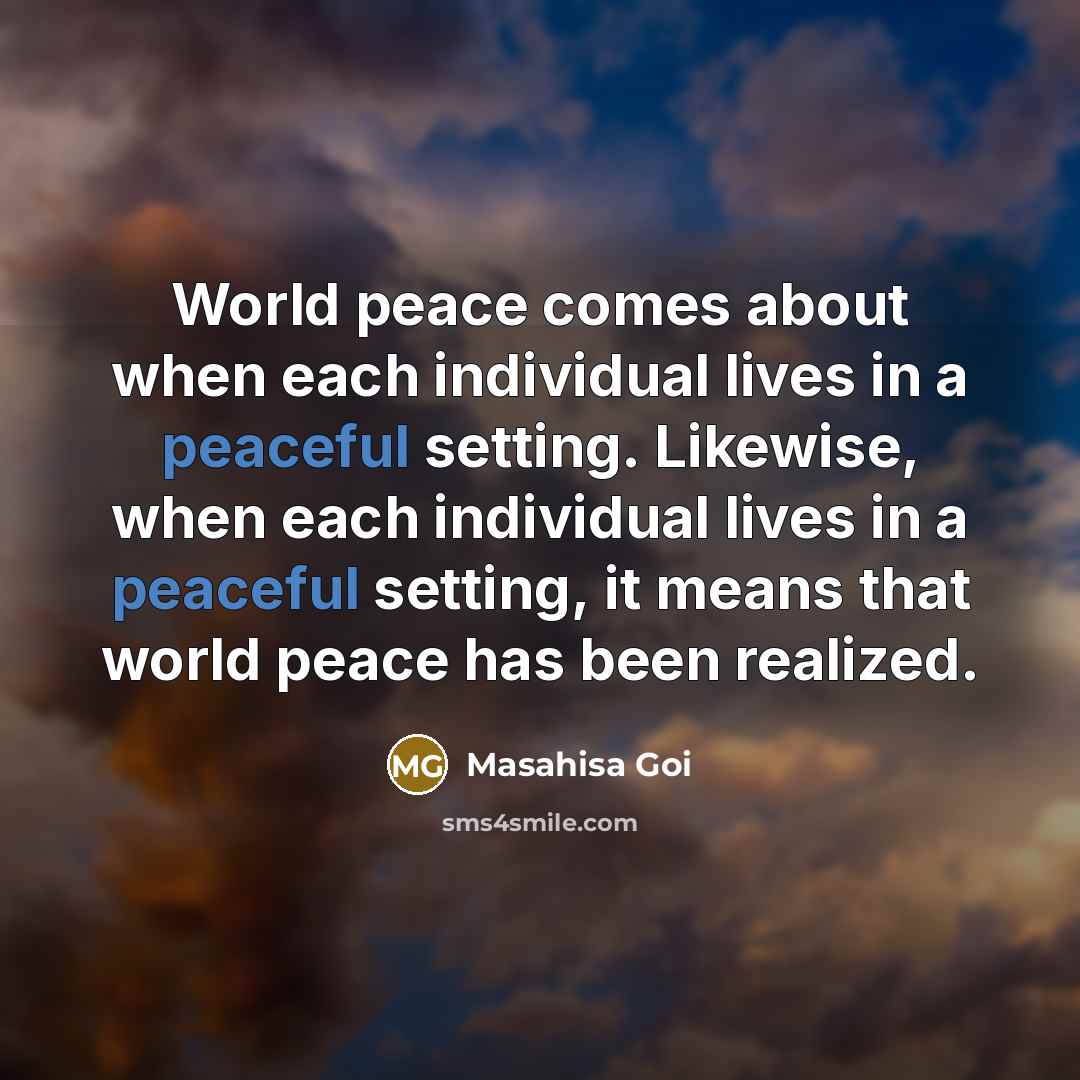 “World peace comes about when each individual lives in a peaceful setting. Likewise, when each individual lives in a peaceful setting, it means that world peace has been realized.” quote by Masahisa Goi