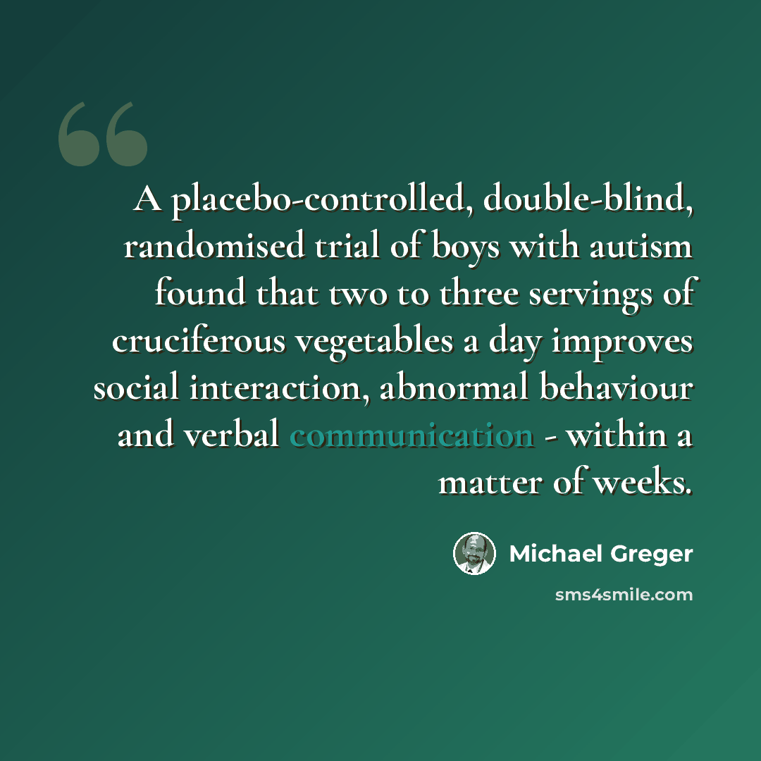 “A placebo-controlled, double-blind, randomised trial of boys with autism found that two to three servings of cruciferous vegetables a day improves social interaction, abnormal behaviour and verbal communication - within a matter of weeks.” quote by Michael Greger