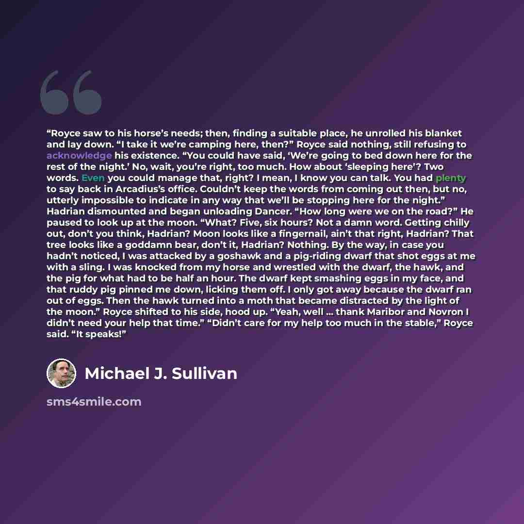 “Royce saw to his horse’s needs; then, finding a suitable place, he unrolled his blanket and lay down. “I take it we’re camping here, then?” Royce said nothing, still refusing to acknowledge his existence. “You could have said, ‘We’re going to bed down here for the rest of the night.’ No, wait…” quote by Michael J. Sullivan