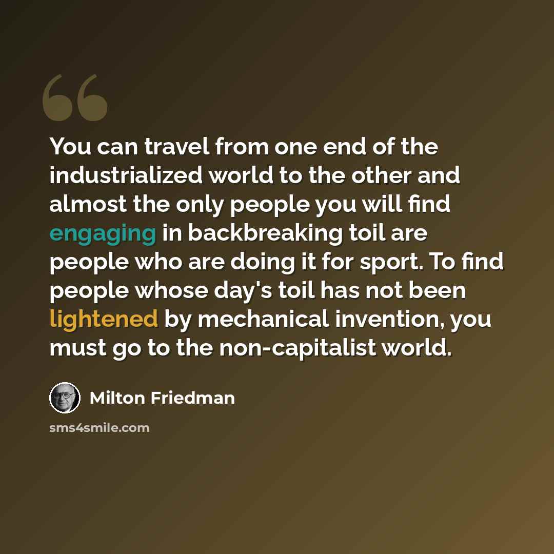 “You can travel from one end of the industrialized world to the other and almost the only people you will find engaging in backbreaking toil are people who are doing it for sport. To find people whose day's toil has not been lightened by mechanical invention, you must go to the non-capitalist world.” quote by Milton Friedman