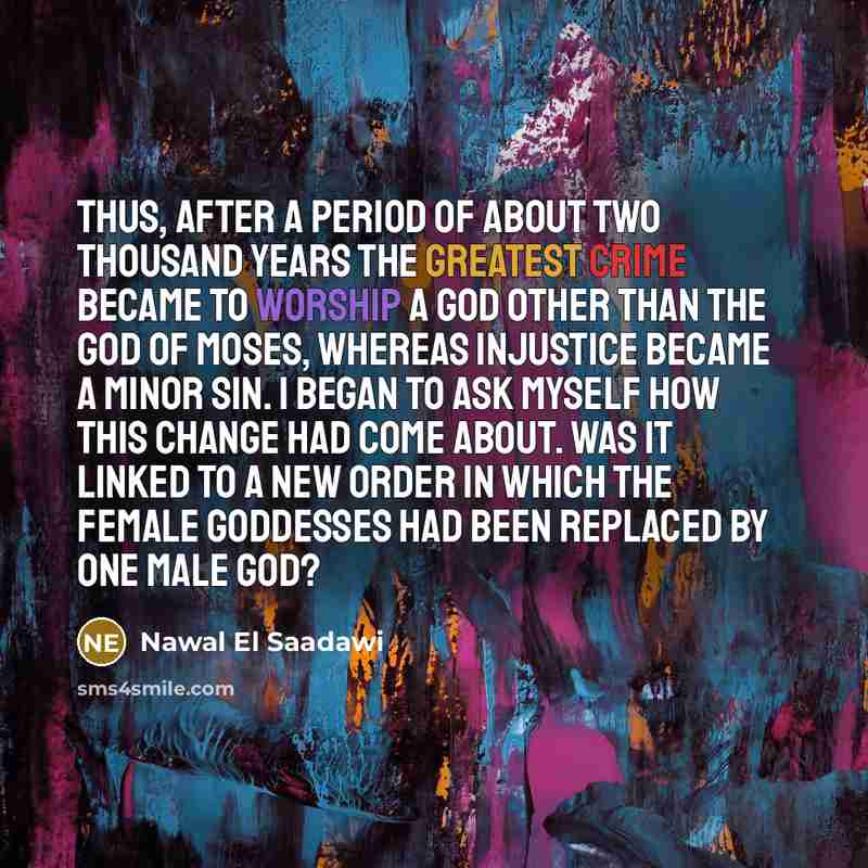 “Thus, after a period of about two thousand years the greatest crime became to worship a god other than the God of Moses, whereas injustice became a minor sin. I began to ask myself how this change had come about. Was it linked to a new order in which the female goddesses had been replaced by one…” quote by Nawal El Saadawi