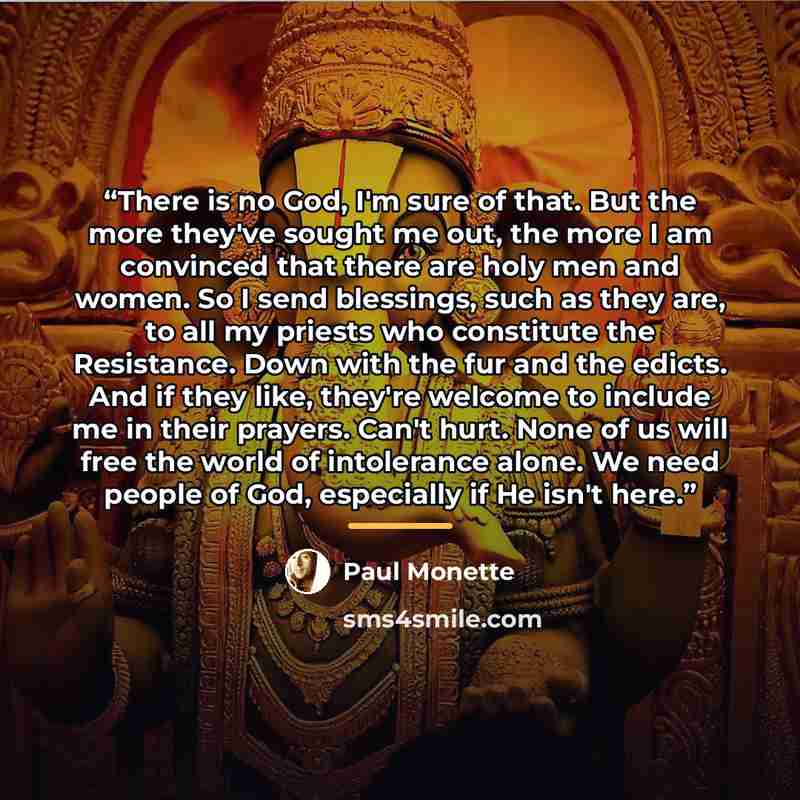 “There is no God, I'm sure of that. But the more they've sought me out, the more I am convinced that there are holy men and women. So I send blessings, such as they are, to all my priests who constitute the Resistance. Down with the fur and the edicts. And if they like, they're welcome to include…” quote by Paul Monette
