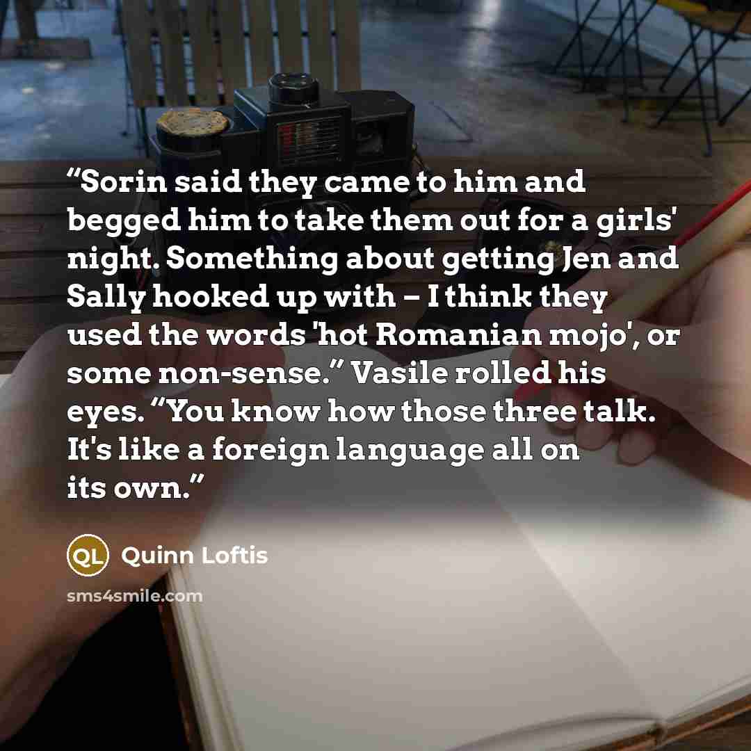“Sorin said they came to him and begged him to take them out for a girls' night. Something about getting Jen and Sally hooked up with – I think they used the words 'hot Romanian mojo', or some non-sense.” Vasile rolled his eyes. “You know how those three talk. It's like a foreign language all on…” quote by Quinn Loftis