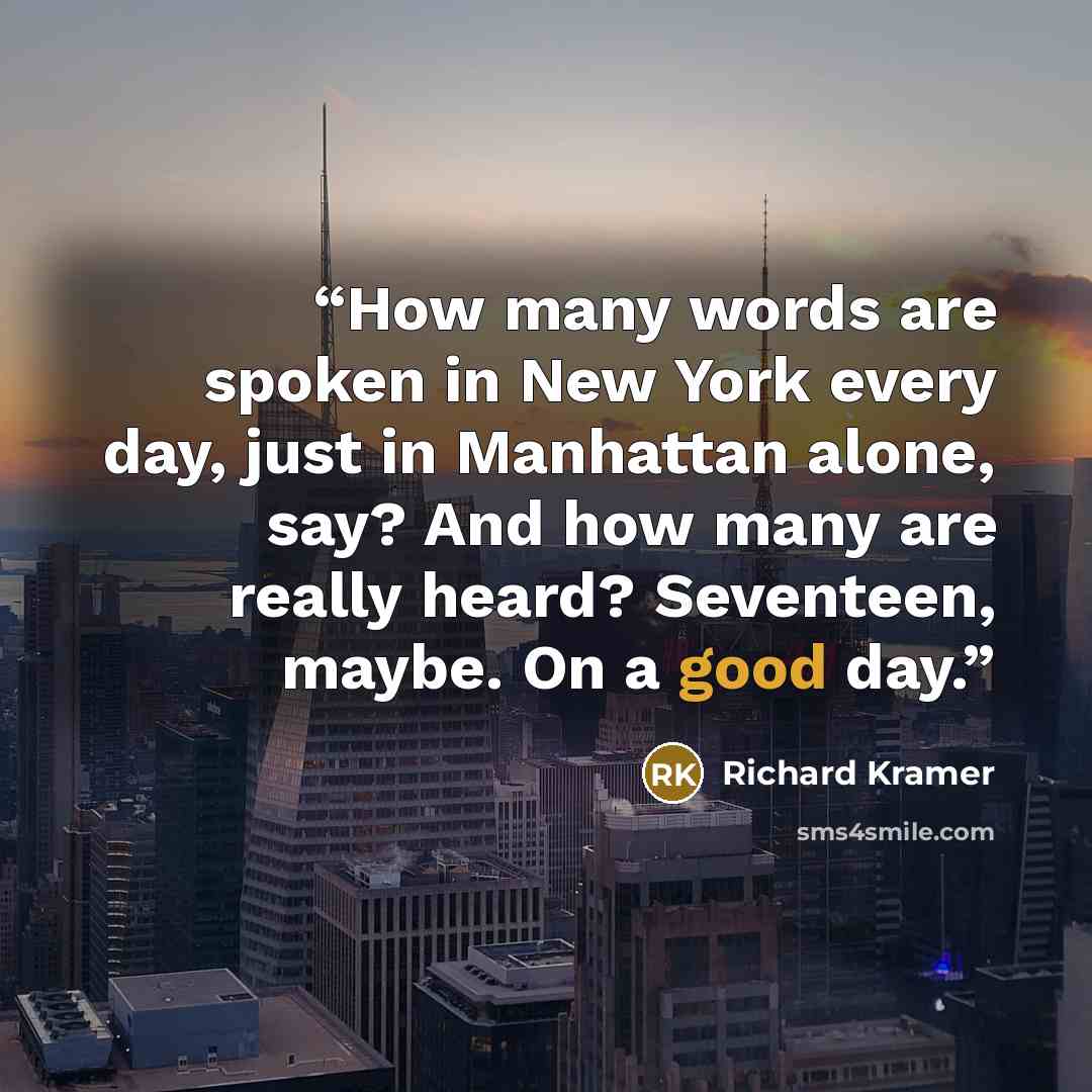 “How many words are spoken in New York every day, just in Manhattan alone, say? And how many are really heard? Seventeen, maybe. On a good day.” quote by Richard Kramer