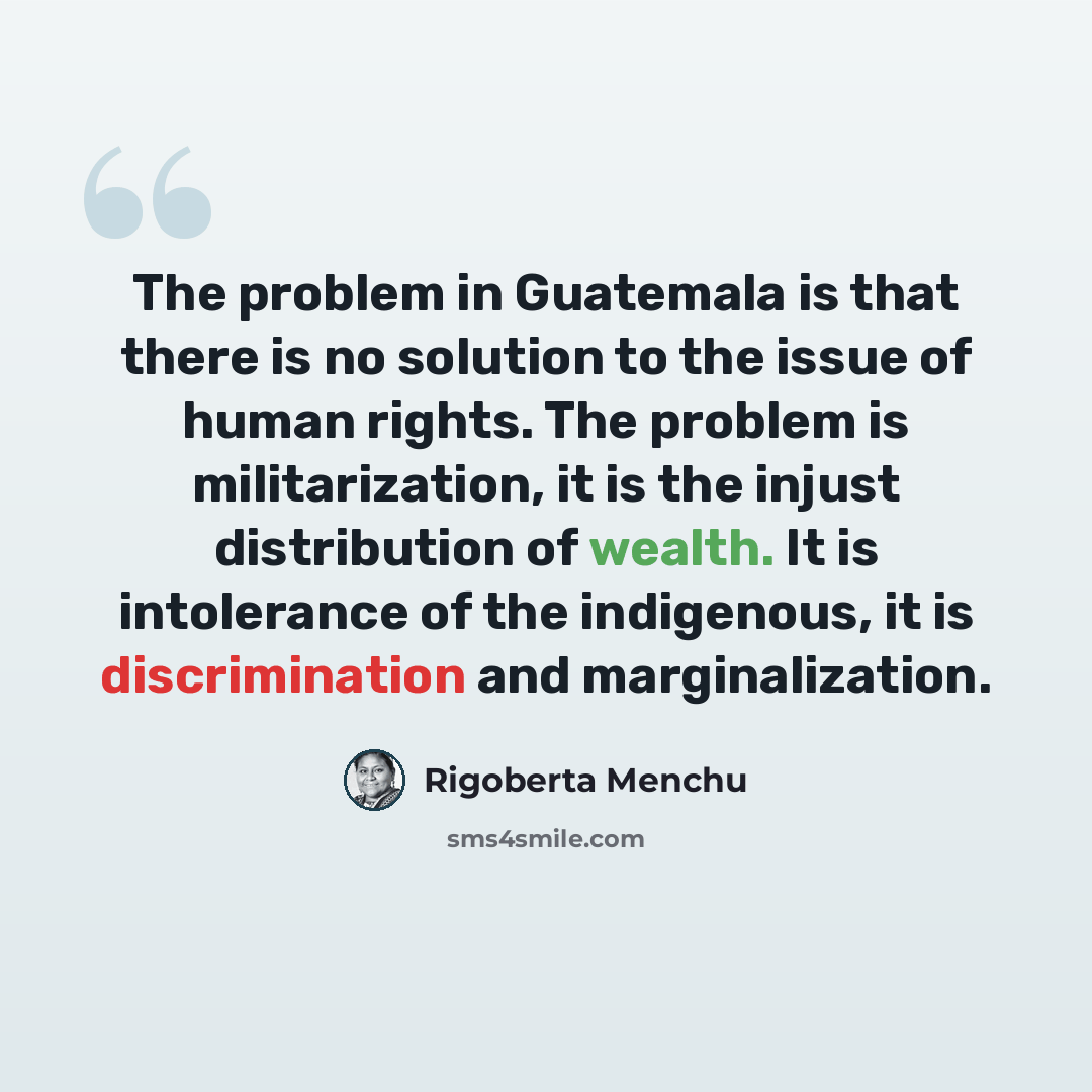“The problem in Guatemala is that there is no solution to the issue of human rights. The problem is militarization, it is the injust distribution of wealth. It is intolerance of the indigenous, it is discrimination and marginalization.” quote by Rigoberta Menchu