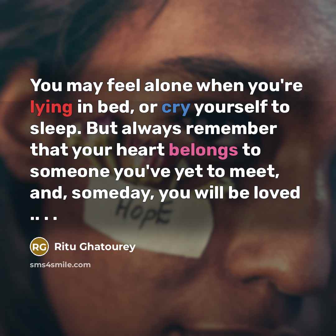 “You may feel alone when you're lying in bed, or cry yourself to sleep. But always remember that your heart belongs to someone you've yet to meet, and, someday, you will be loved .. . .” quote by Ritu Ghatourey