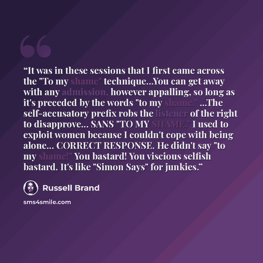 “It was in these sessions that I first came across the "To my shame" technique...You can get away with any admission, however appalling, so long as it's preceded by the words "to my shame." ...The self-accusatory prefix robs the listener of the right to disapprove... SANS "TO MY SHAME." I used to…” quote by Russell Brand