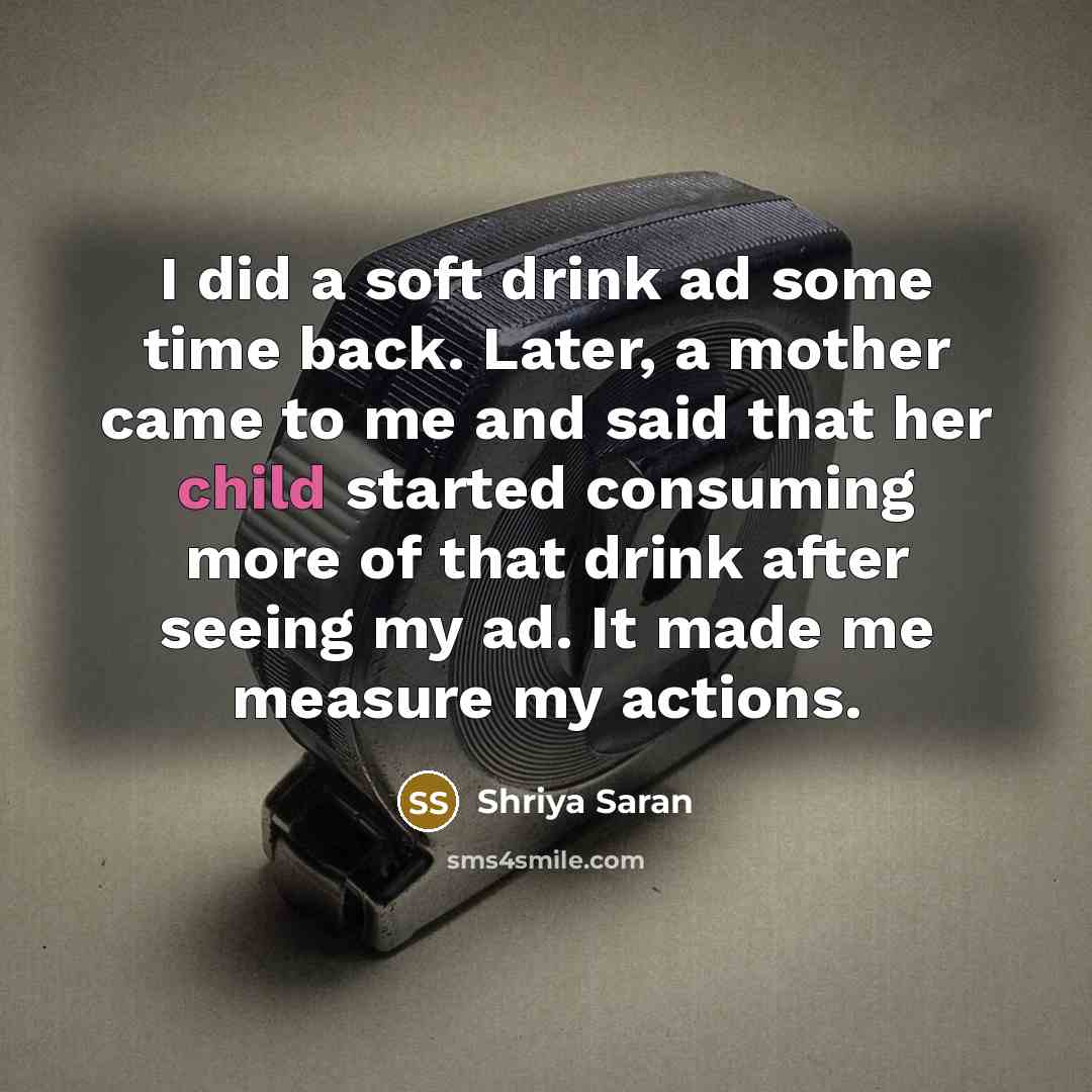 “I did a soft drink ad some time back. Later, a mother came to me and said that her child started consuming more of that drink after seeing my ad. It made me measure my actions.” quote by Shriya Saran