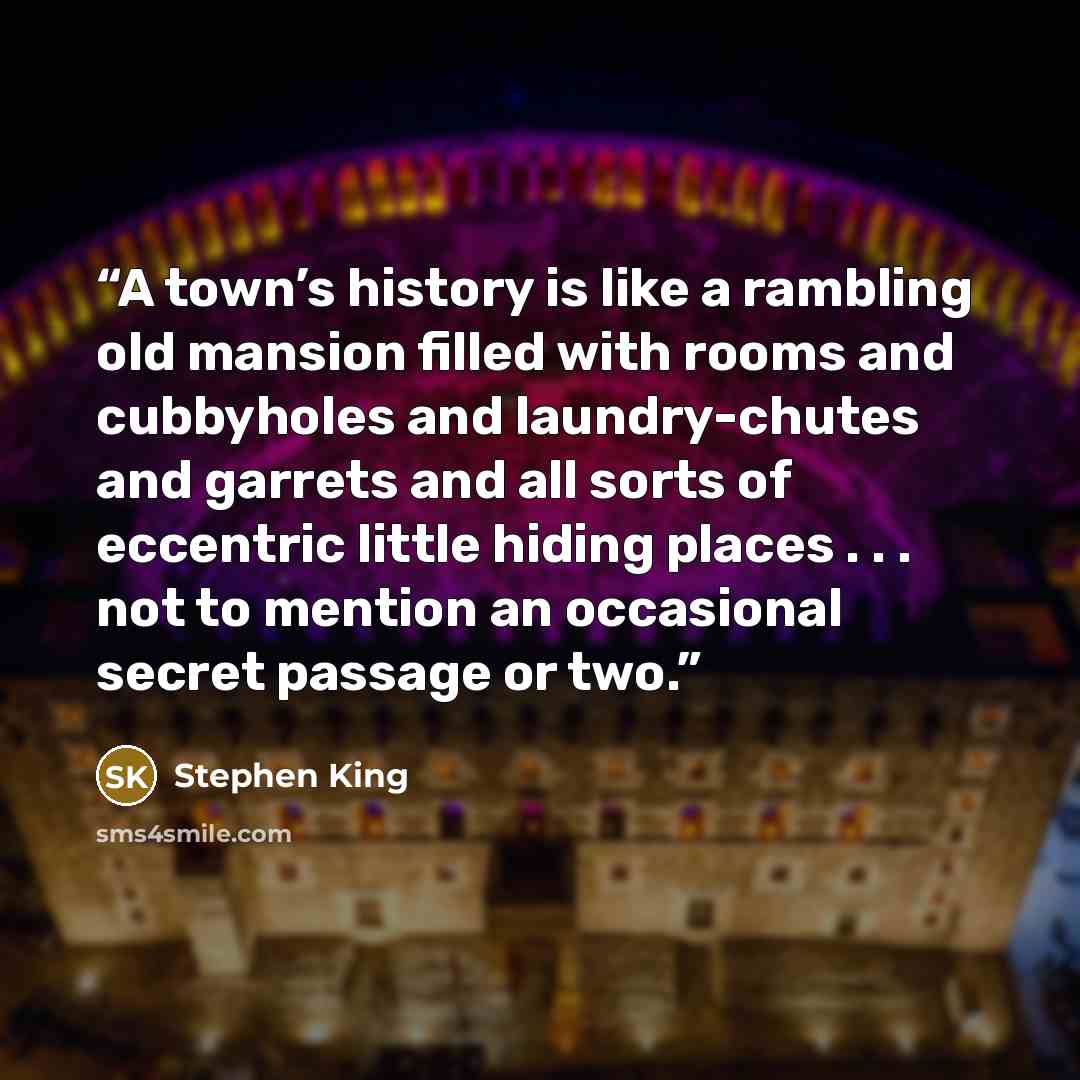 “A town’s history is like a rambling old mansion filled with rooms and cubbyholes and laundry-chutes and garrets and all sorts of eccentric little hiding places . . . not to mention an occasional secret passage or two.” quote by Stephen King