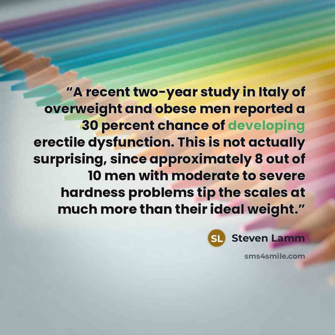 “A recent two-year study in Italy of overweight and obese men reported a 30 percent chance of developing erectile dysfunction. This is not actually surprising, since approximately 8 out of 10 men with moderate to severe hardness problems tip the scales at much more than their ideal weight.” quote by Steven Lamm