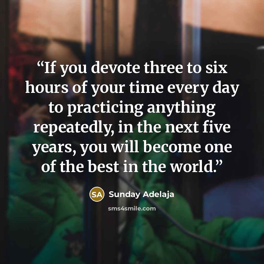 “If you devote three to six hours of your time every day to practicing anything repeatedly, in the next five years, you will become one of the best in the world.” quote by Sunday Adelaja