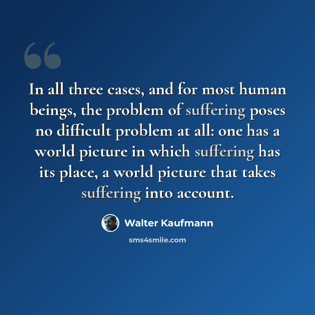 “In all three cases, and for most human beings, the problem of suffering poses no difficult problem at all: one has a world picture in which suffering has its place, a world picture that takes suffering into account.” quote by Walter Kaufmann