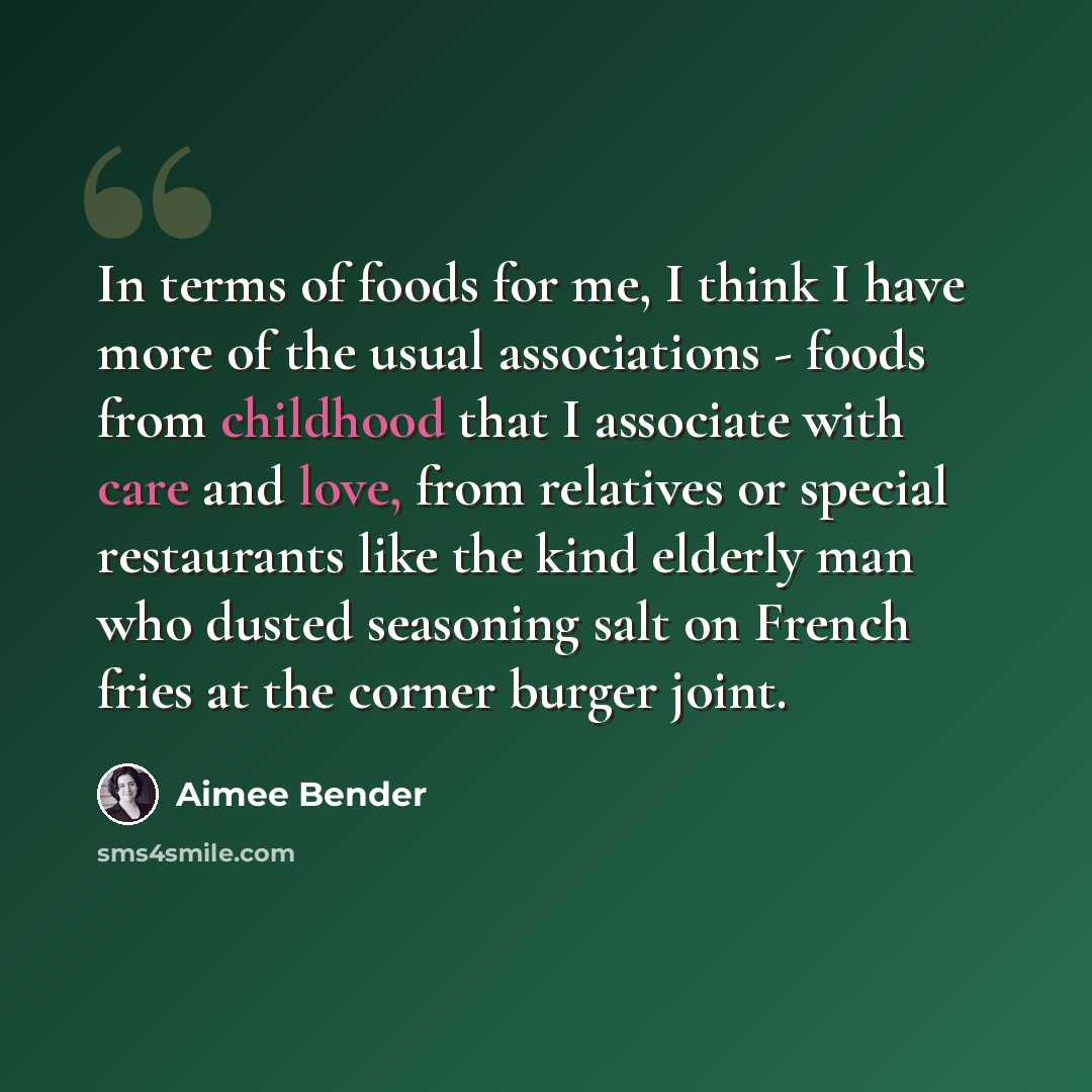 “In terms of foods for me, I think I have more of the usual associations - foods from childhood that I associate with care and love, from relatives or special restaurants like the kind elderly man who dusted seasoning salt on French fries at the corner burger joint.” quote by Aimee Bender