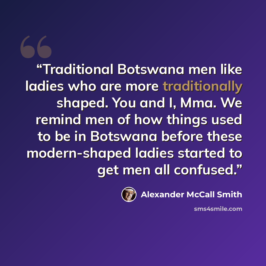 “Traditional Botswana men like ladies who are more traditionally shaped. You and I, Mma. We remind men of how things used to be in Botswana before these modern-shaped ladies started to get men all confused.” quote by Alexander McCall Smith