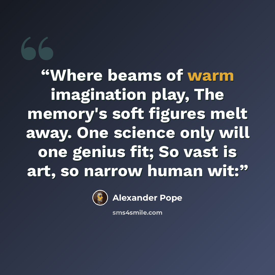 “Where beams of warm imagination play, The memory's soft figures melt away. One science only will one genius fit; So vast is art, so narrow human wit:” quote by Alexander Pope
