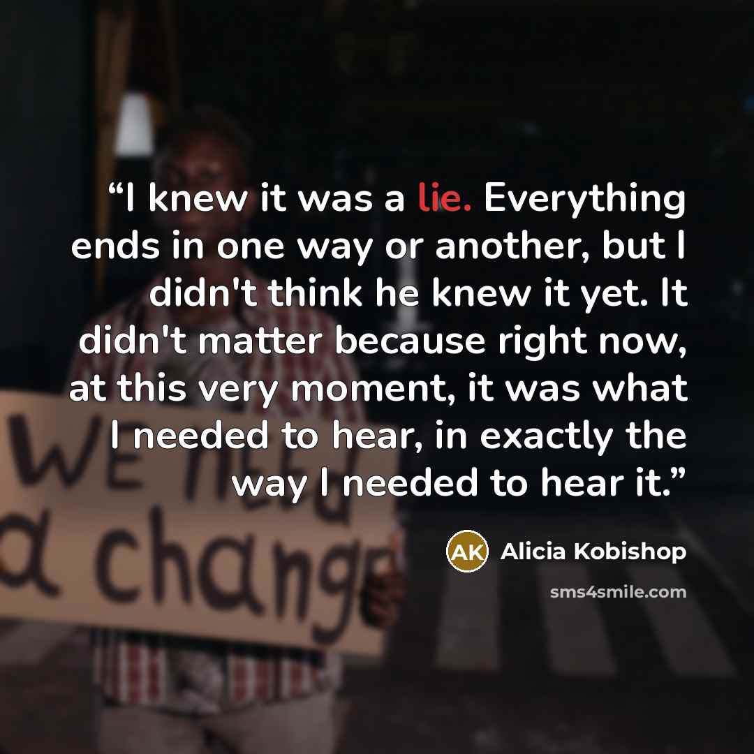 “I knew it was a lie. Everything ends in one way or another, but I didn't think he knew it yet. It didn't matter because right now, at this very moment, it was what I needed to hear, in exactly the way I needed to hear it.” quote by Alicia Kobishop