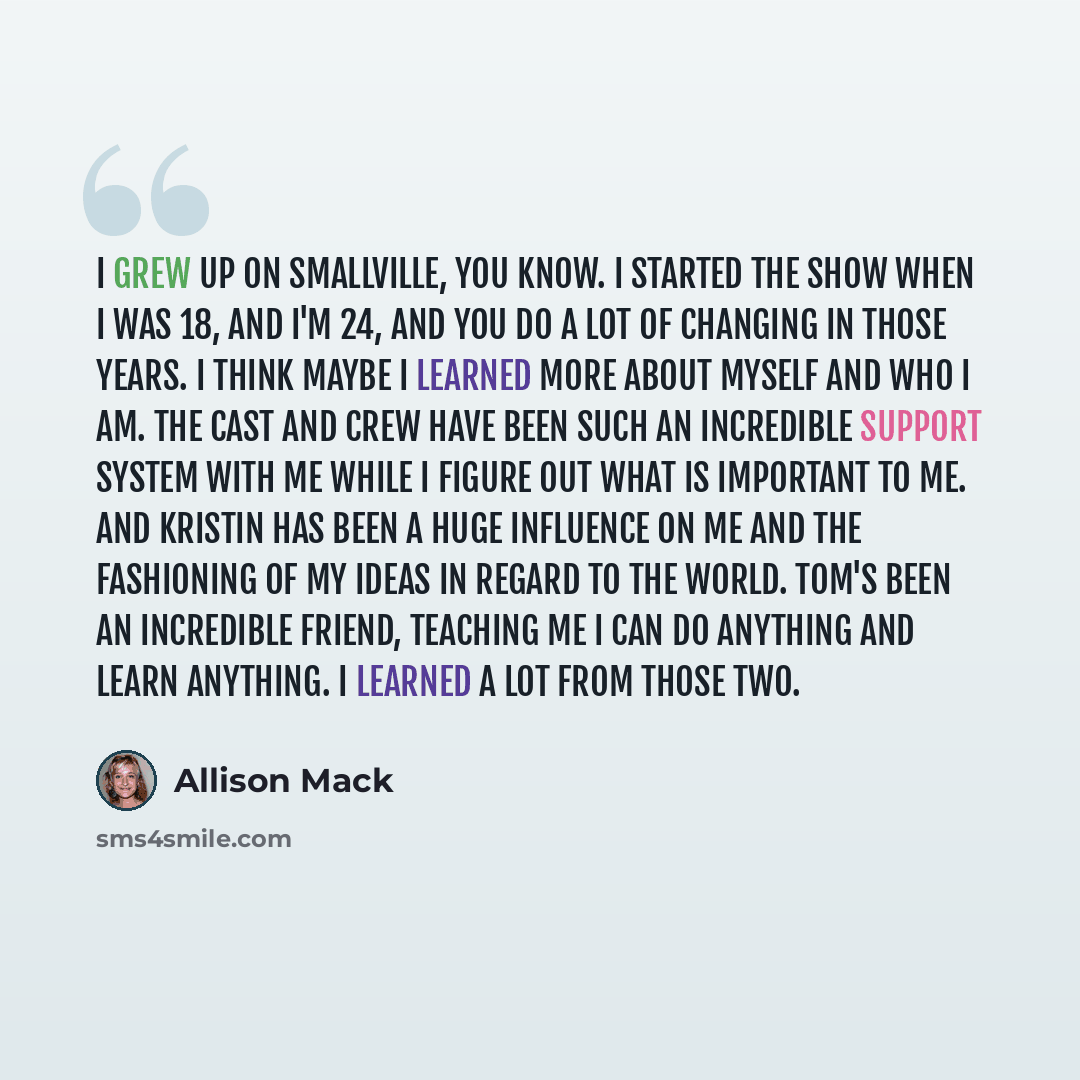“I grew up on Smallville, you know. I started the show when I was 18, and I'm 24, and you do a lot of changing in those years. I think maybe I learned more about myself and who I am. The cast and crew have been such an incredible support system with me while I figure out what is important to me…” quote by Allison Mack