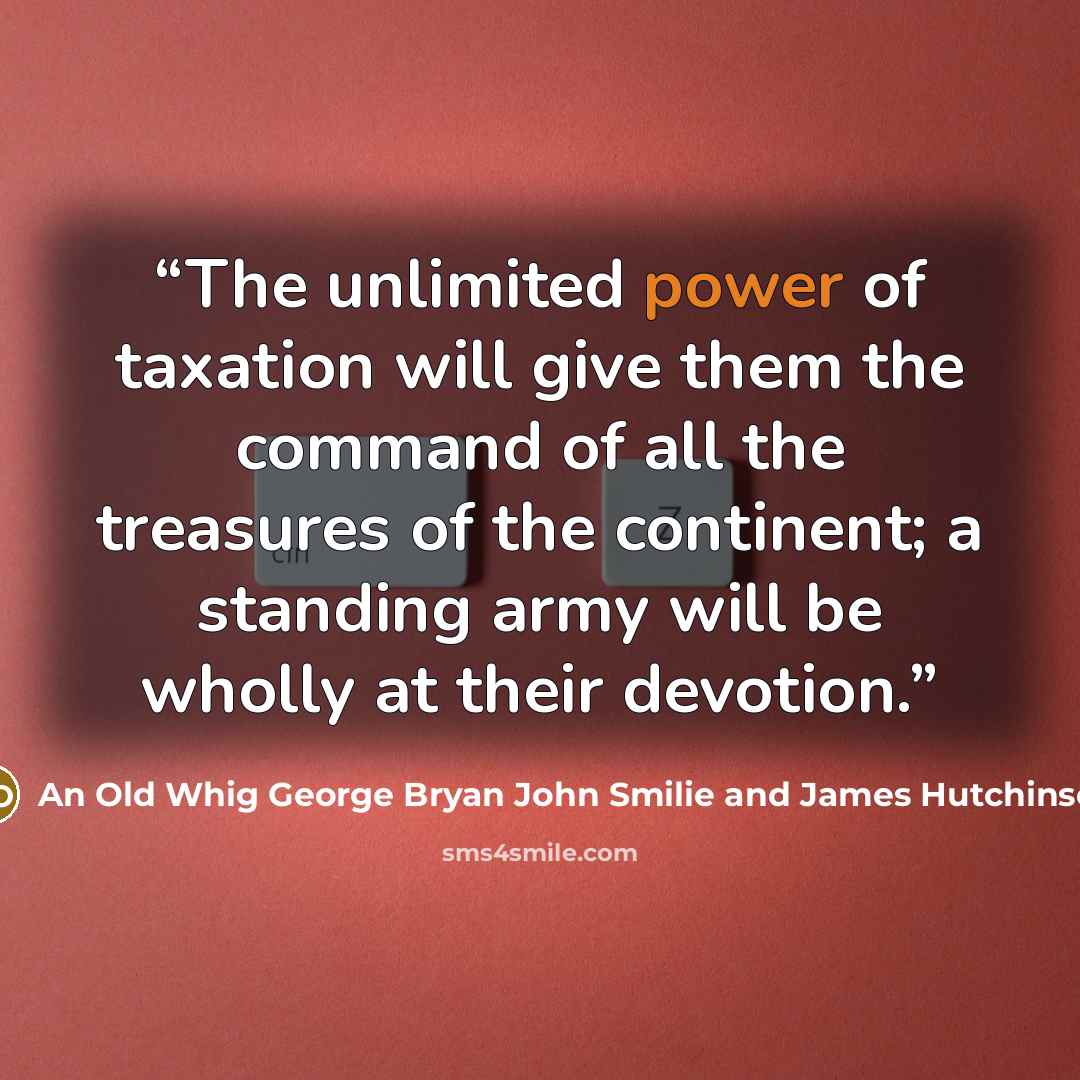 “The unlimited power of taxation will give them the command of all the treasures of the continent; a standing army will be wholly at their devotion.” quote by An Old Whig George Bryan John Smilie and James Hutchinson